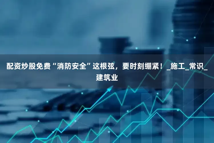 配资炒股免费“消防安全”这根弦，要时刻绷紧！_施工_常识_建筑业
