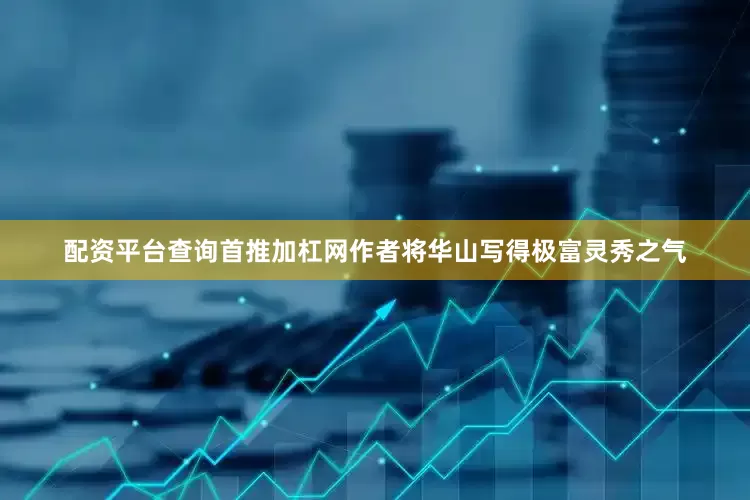 配资平台查询首推加杠网作者将华山写得极富灵秀之气