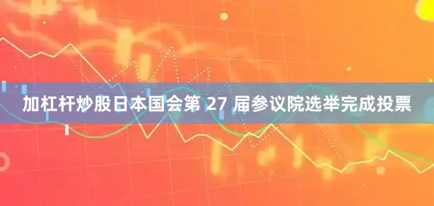 加杠杆炒股日本国会第 27 届参议院选举完成投票