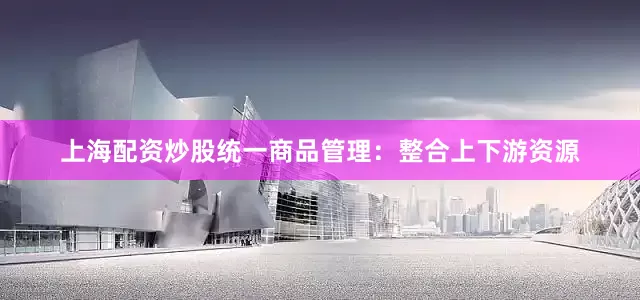 上海配资炒股统一商品管理：整合上下游资源